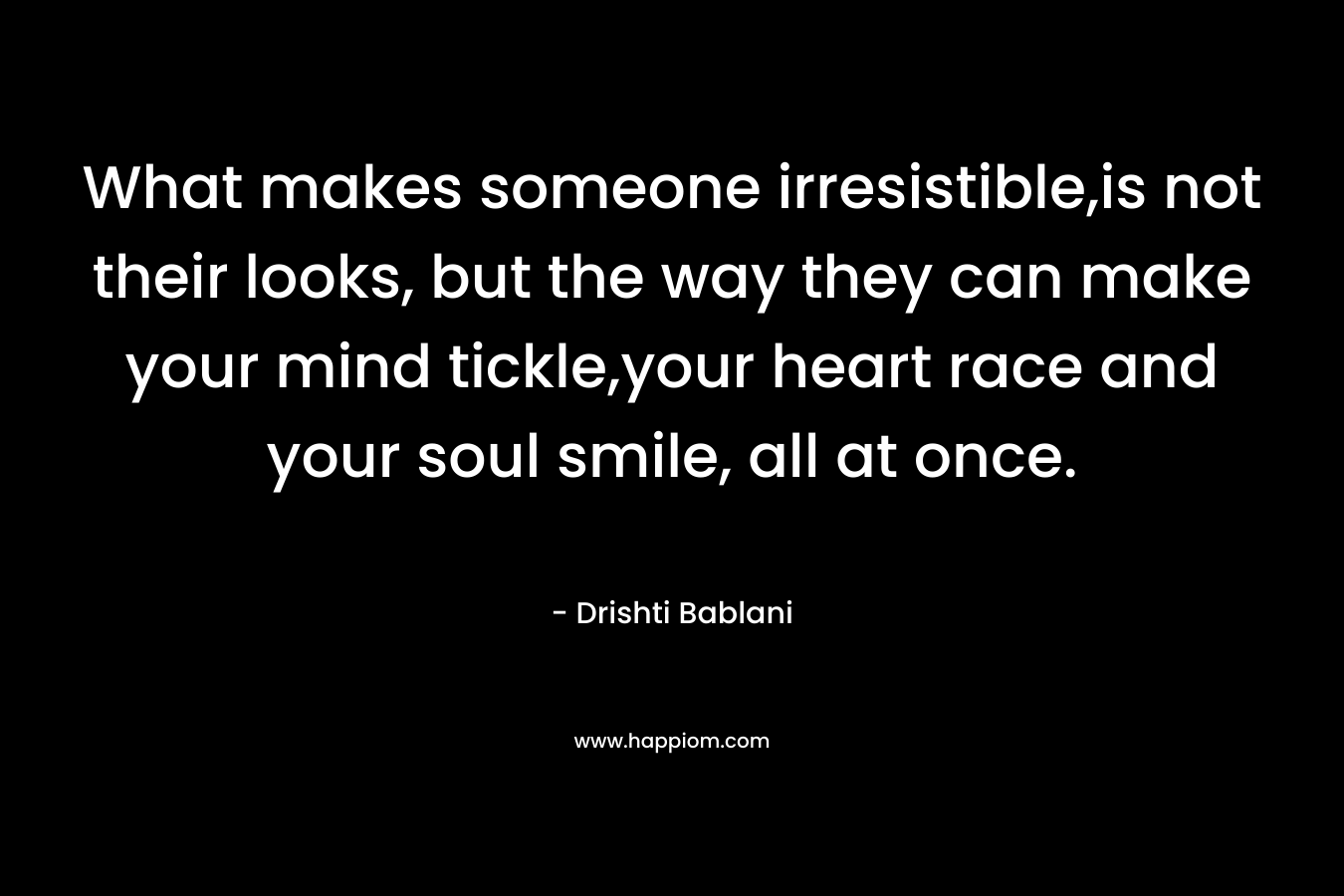 What makes someone irresistible,is not their looks, but the way they can make your mind tickle,your heart race and your soul smile, all at once. – Drishti Bablani