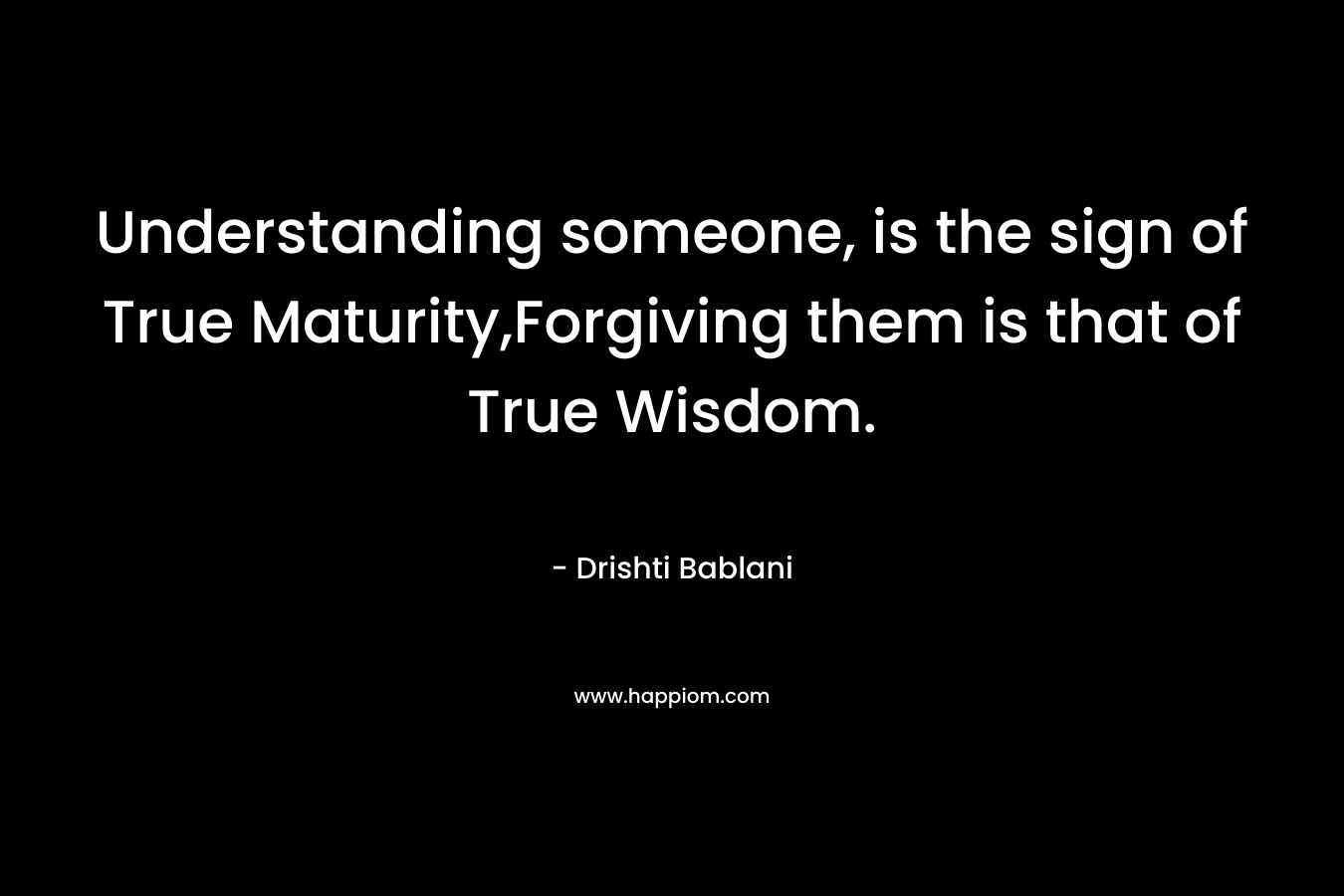 Understanding someone, is the sign of True Maturity,Forgiving them is that of True Wisdom. – Drishti Bablani