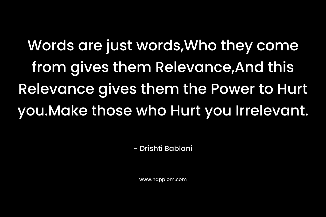 Words are just words,Who they come from gives them Relevance,And this Relevance gives them the Power to Hurt you.Make those who Hurt you Irrelevant. – Drishti Bablani