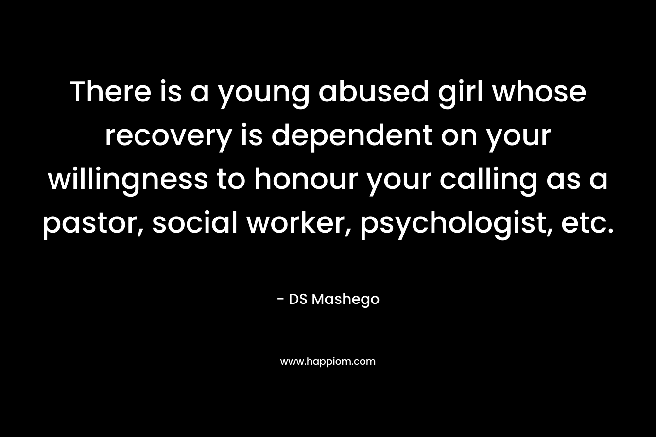 There is a young abused girl whose recovery is dependent on your willingness to honour your calling as a pastor, social worker, psychologist, etc.