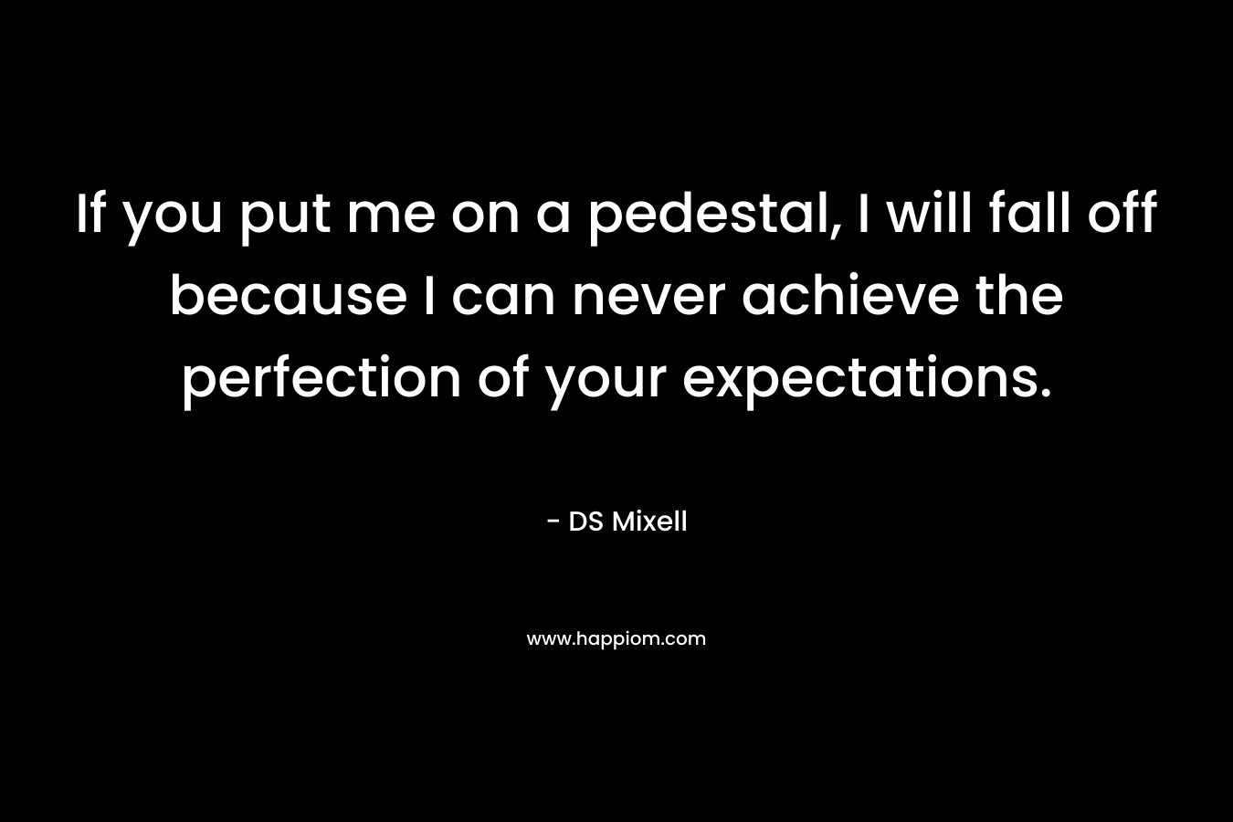 If you put me on a pedestal, I will fall off because I can never achieve the perfection of your expectations. – DS Mixell