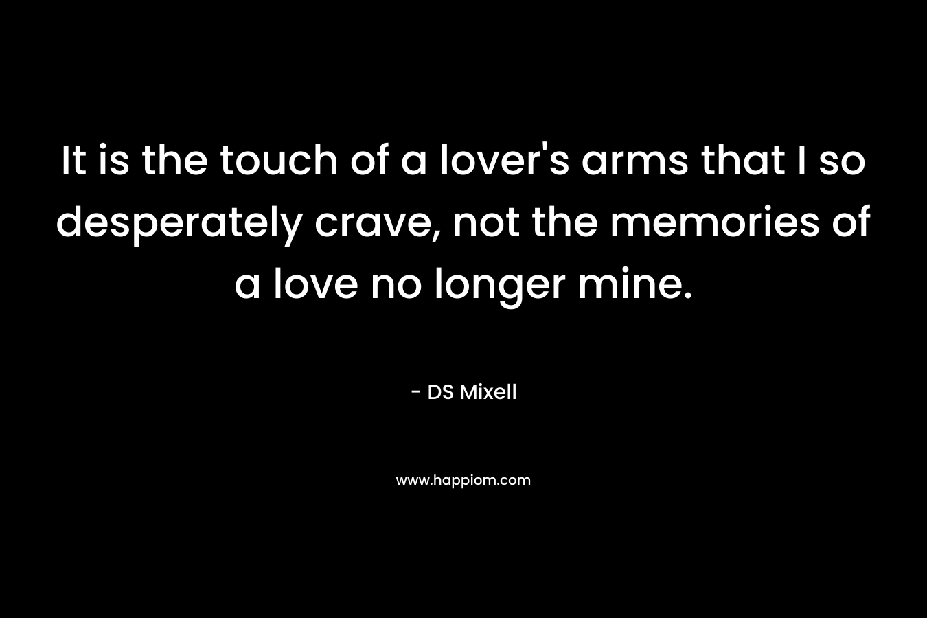 It is the touch of a lover’s arms that I so desperately crave, not the memories of a love no longer mine. – DS Mixell