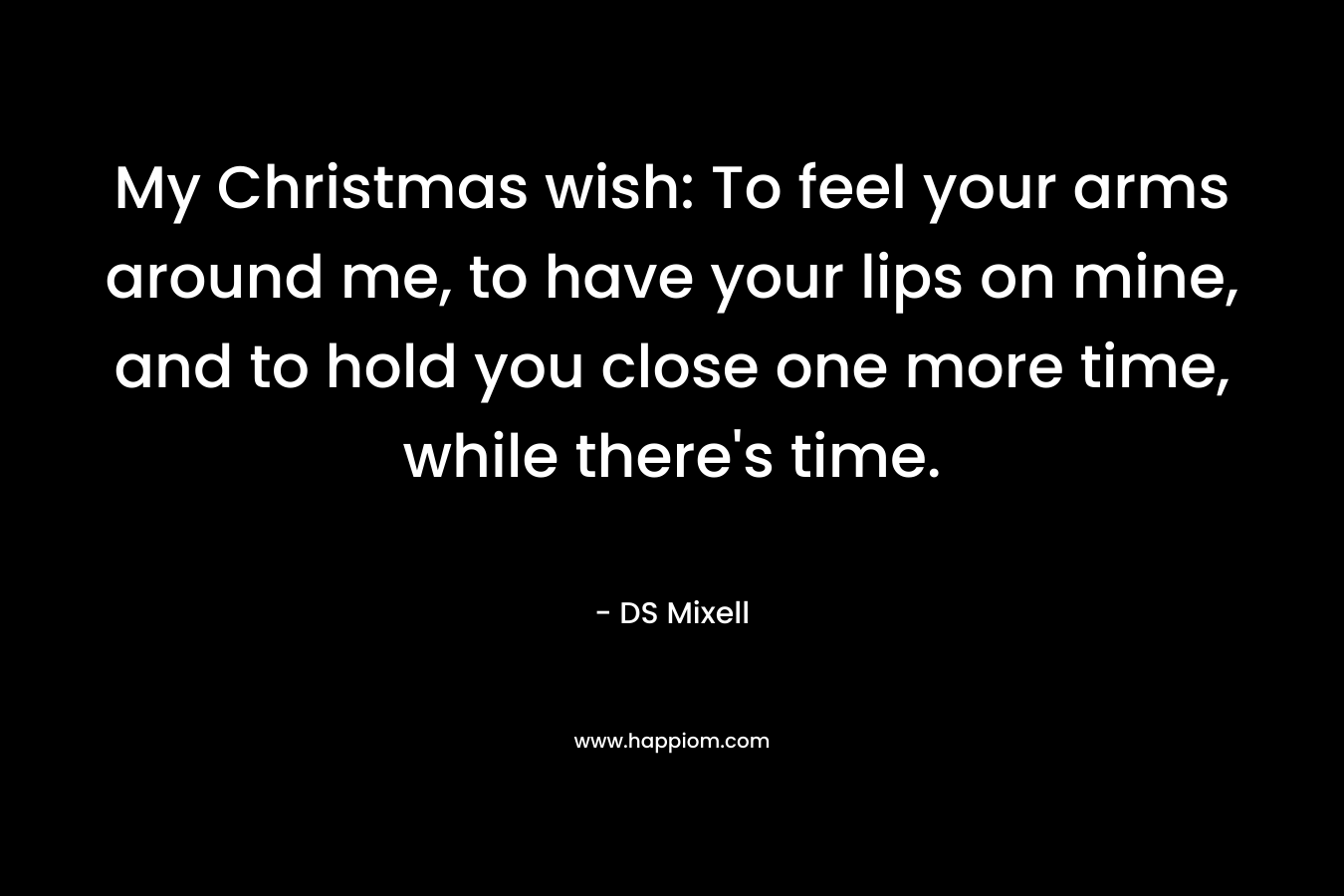 My Christmas wish: To feel your arms around me, to have your lips on mine, and to hold you close one more time, while there’s time. – DS Mixell