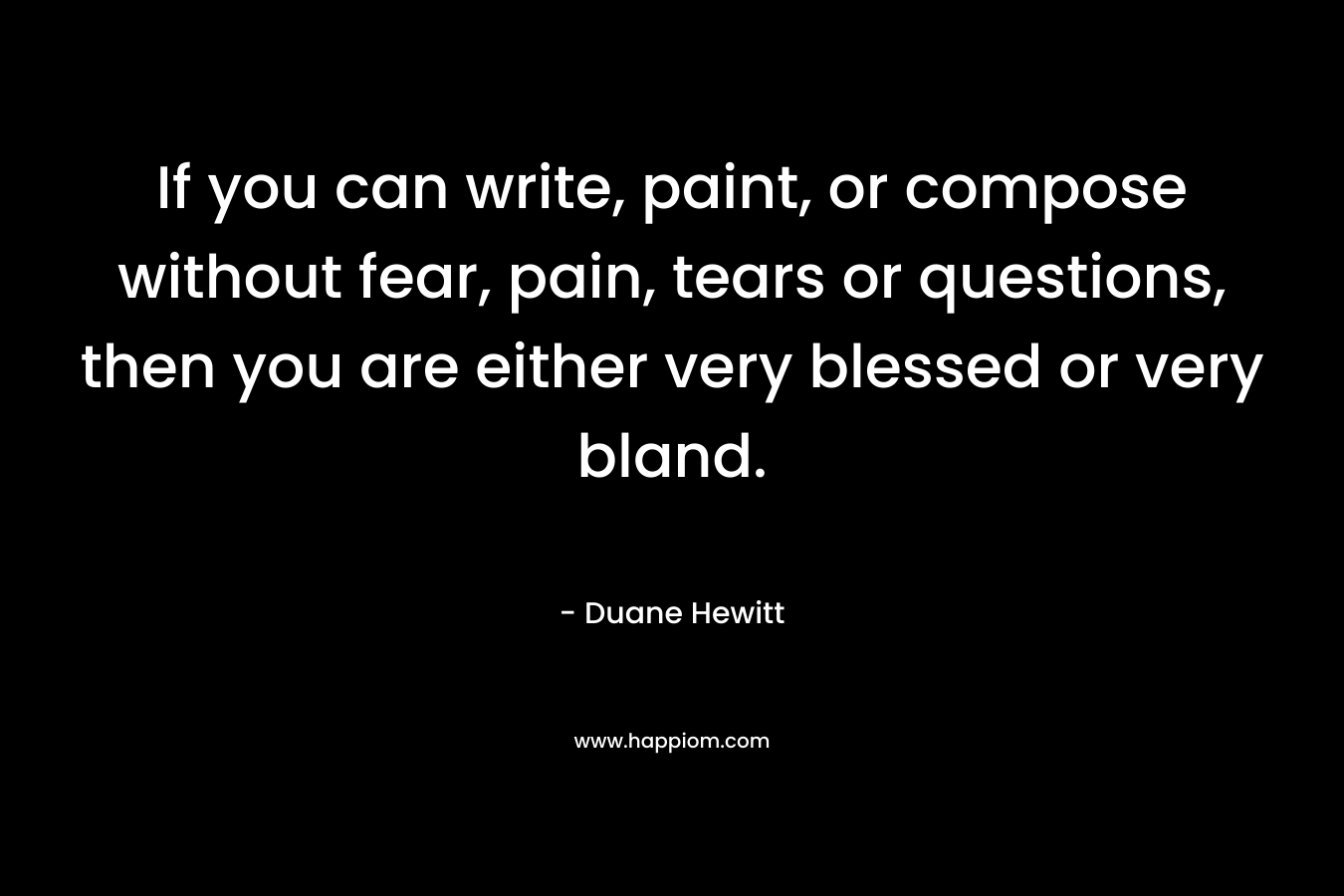 If you can write, paint, or compose without fear, pain, tears or questions, then you are either very blessed or very bland.
