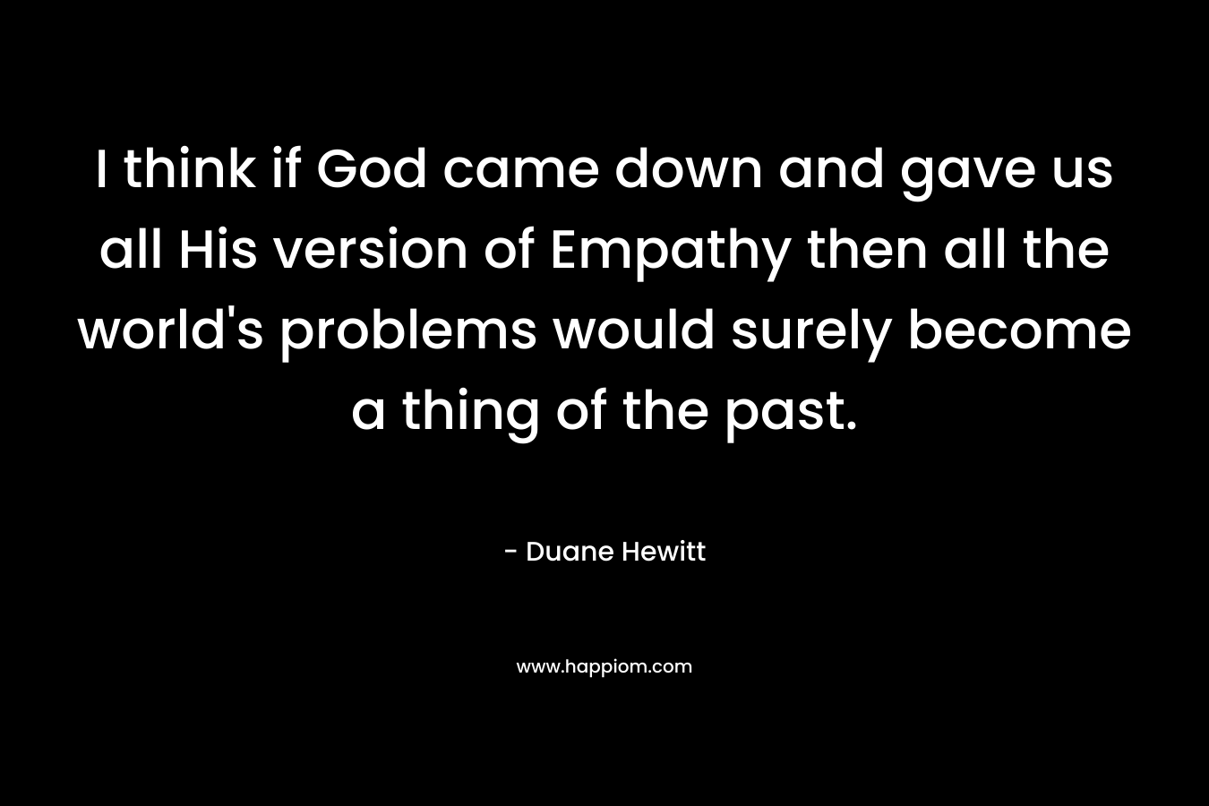 I think if God came down and gave us all His version of Empathy then all the world’s problems would surely become a thing of the past. – Duane Hewitt