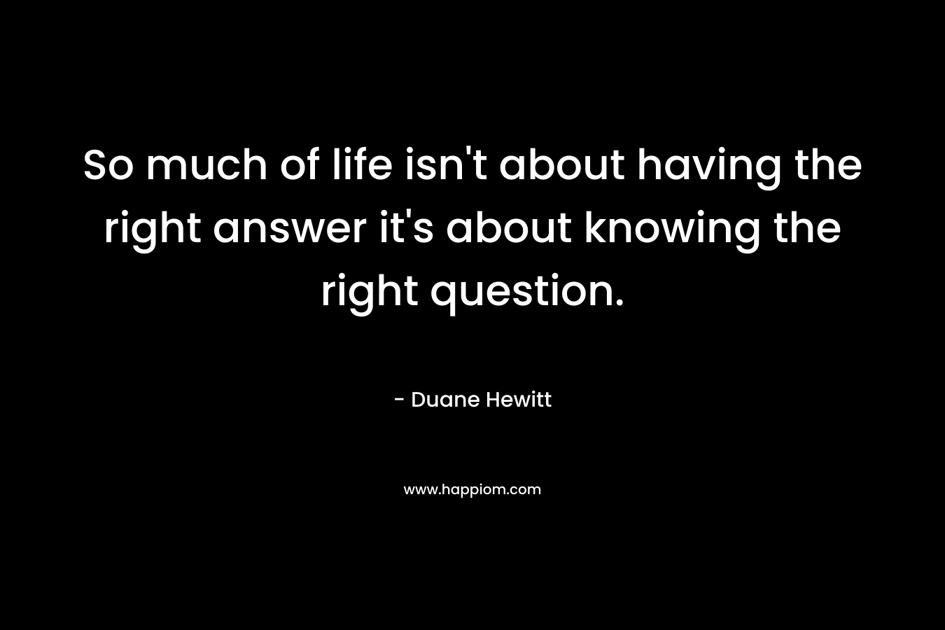 So much of life isn't about having the right answer it's about knowing the right question. 