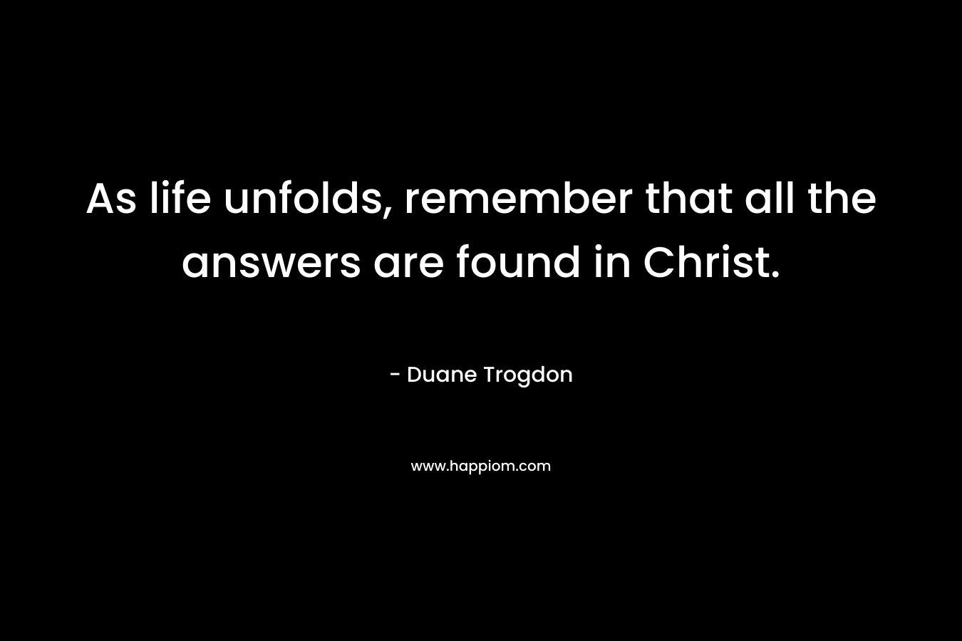 As life unfolds, remember that all the answers are found in Christ. – Duane Trogdon