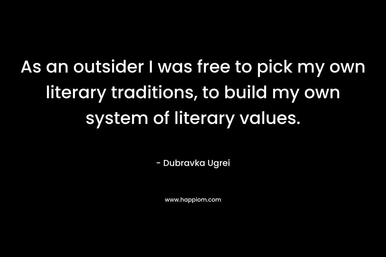 As an outsider I was free to pick my own literary traditions, to build my own system of literary values. – Dubravka Ugrei