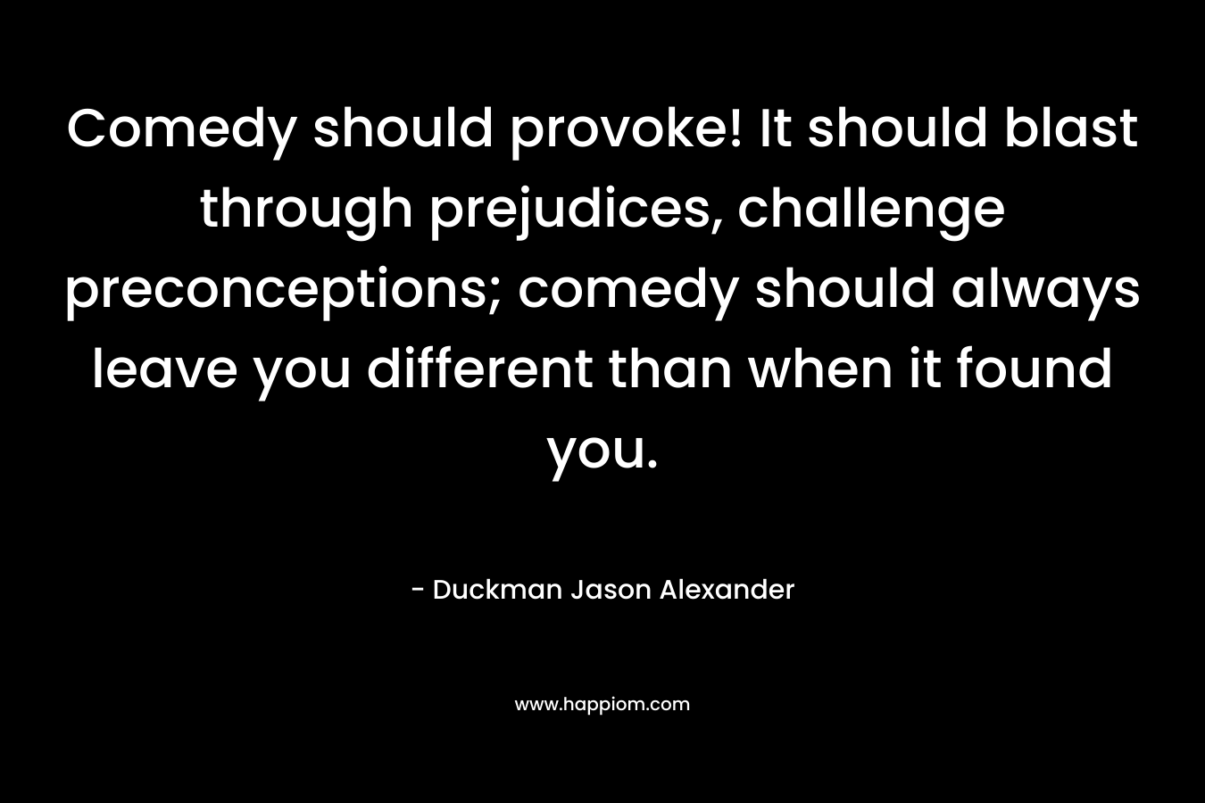 Comedy should provoke! It should blast through prejudices, challenge preconceptions; comedy should always leave you different than when it found you. – Duckman Jason Alexander