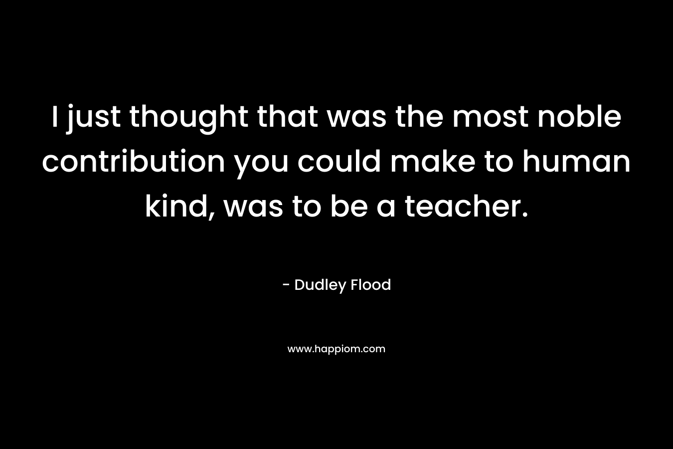 I just thought that was the most noble contribution you could make to human kind, was to be a teacher. – Dudley Flood