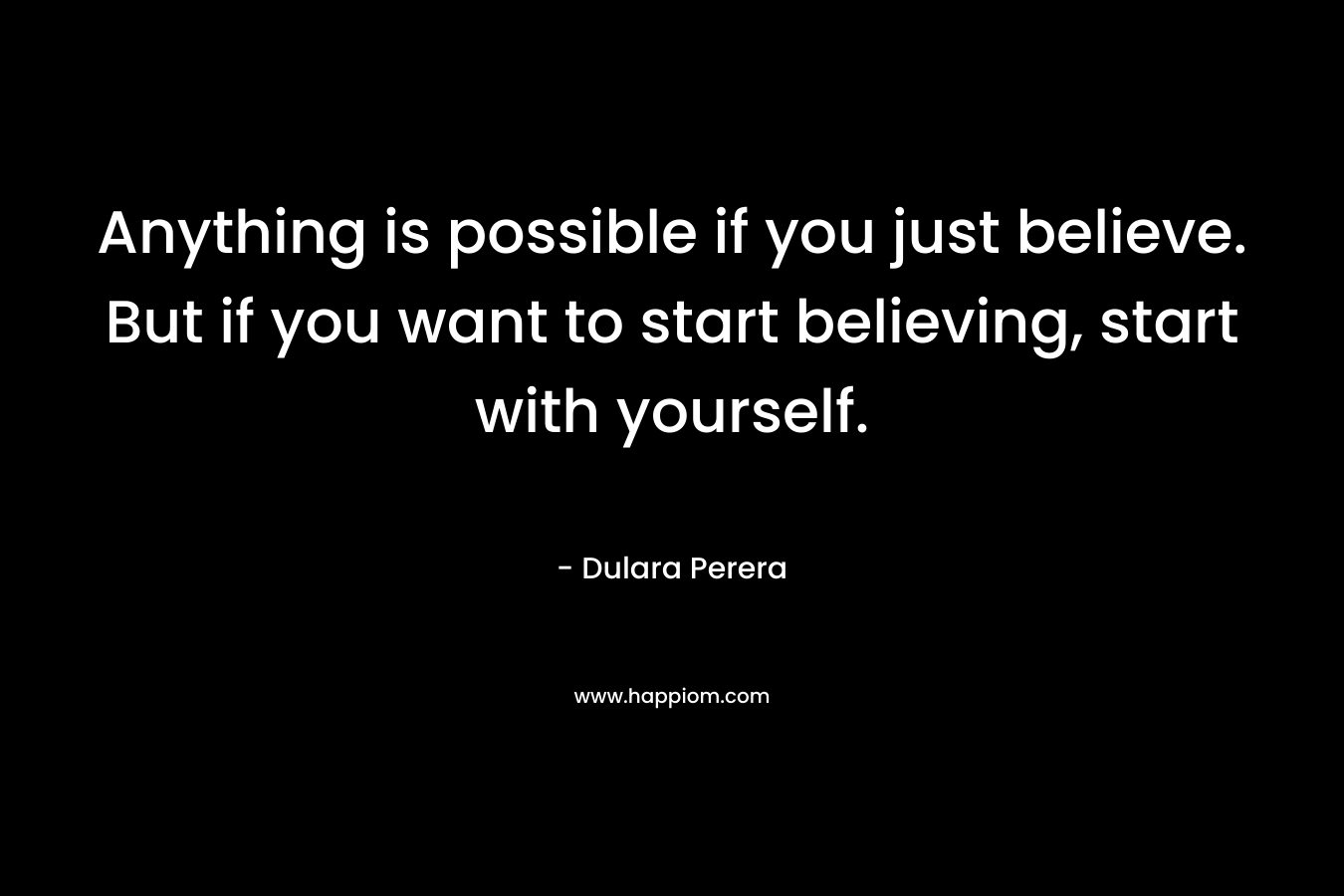 Anything is possible if you just believe. But if you want to start believing, start with yourself.