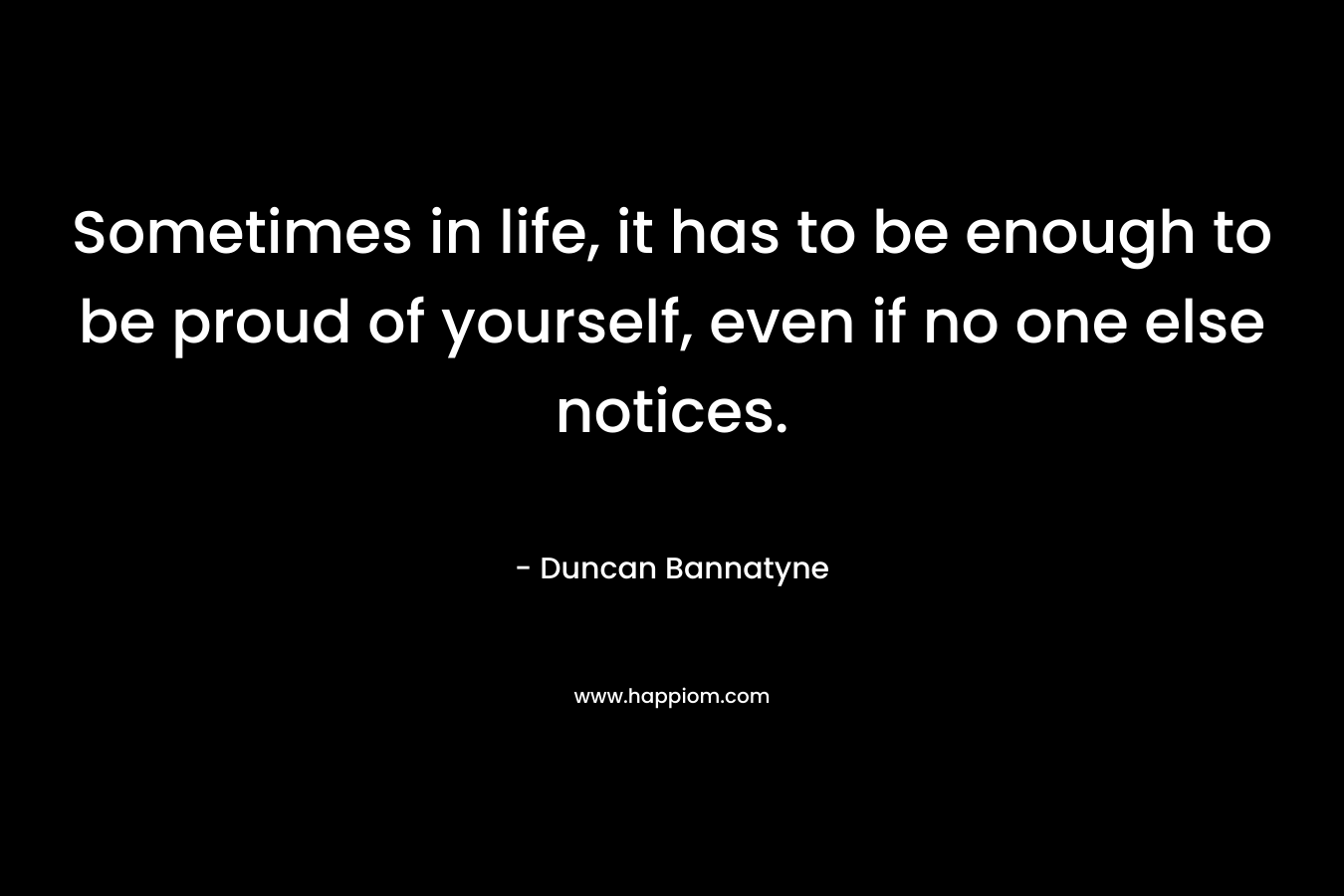 Sometimes in life, it has to be enough to be proud of yourself, even if no one else notices. – Duncan Bannatyne