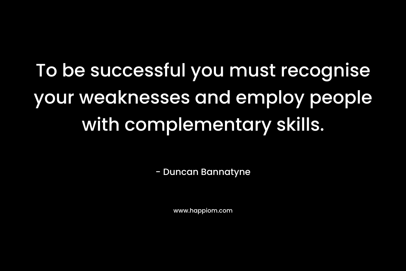 To be successful you must recognise your weaknesses and employ people with complementary skills. – Duncan Bannatyne