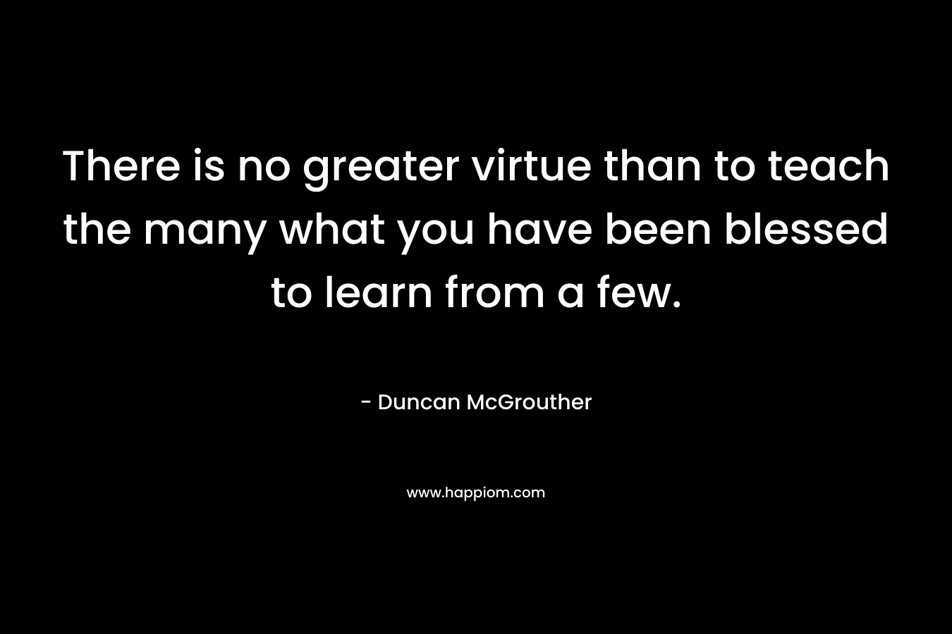 There is no greater virtue than to teach the many what you have been blessed to learn from a few.