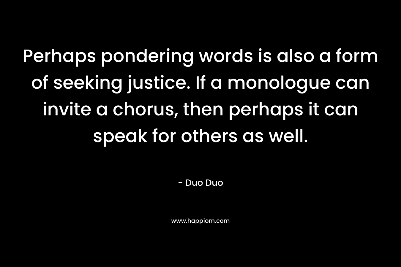 Perhaps pondering words is also a form of seeking justice. If a monologue can invite a chorus, then perhaps it can speak for others as well.