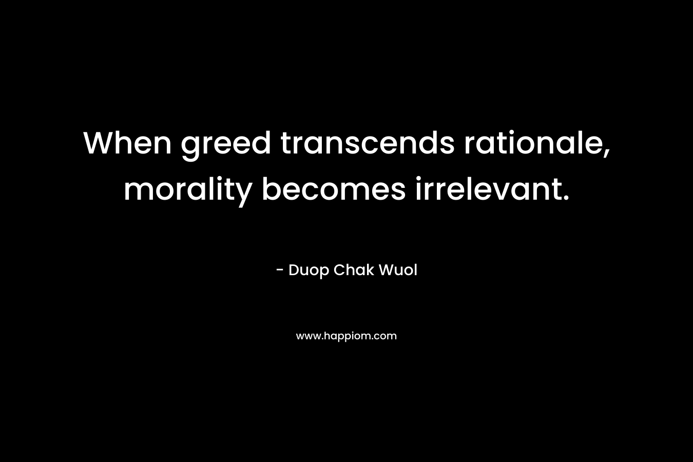 When greed transcends rationale, morality becomes irrelevant. – Duop Chak Wuol