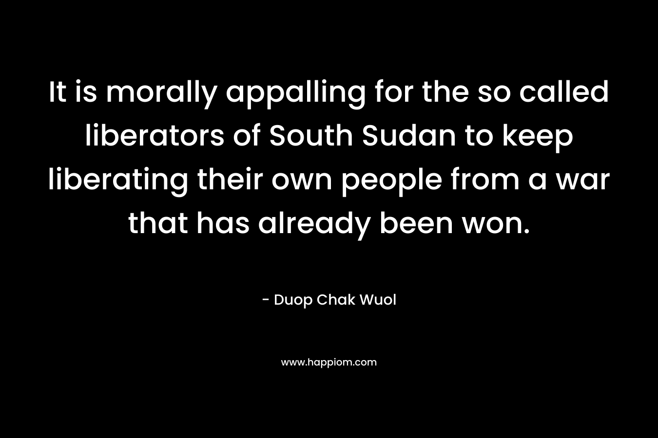It is morally appalling for the so called liberators of South Sudan to keep liberating their own people from a war that has already been won. – Duop Chak Wuol