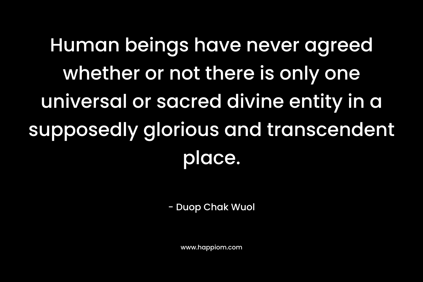 Human beings have never agreed whether or not there is only one universal or sacred divine entity in a supposedly glorious and transcendent place. – Duop Chak Wuol