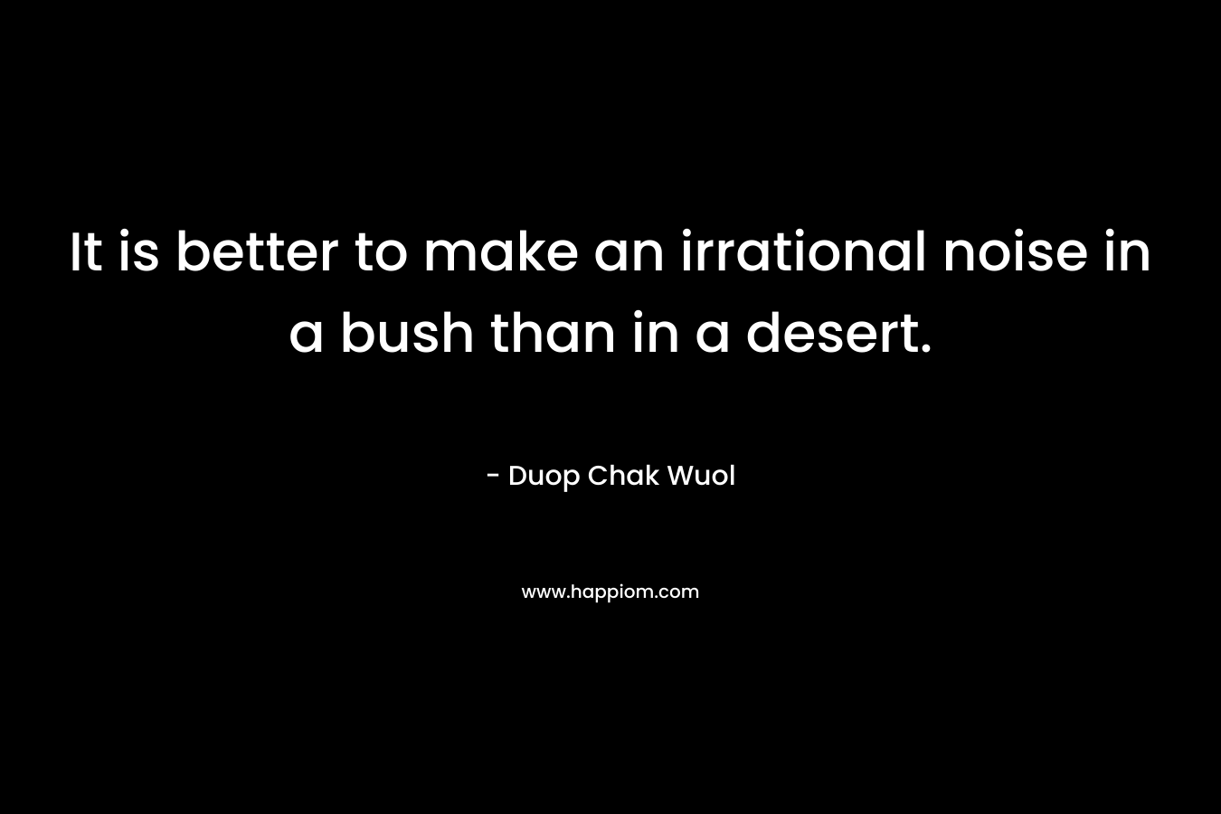 It is better to make an irrational noise in a bush than in a desert. – Duop Chak Wuol