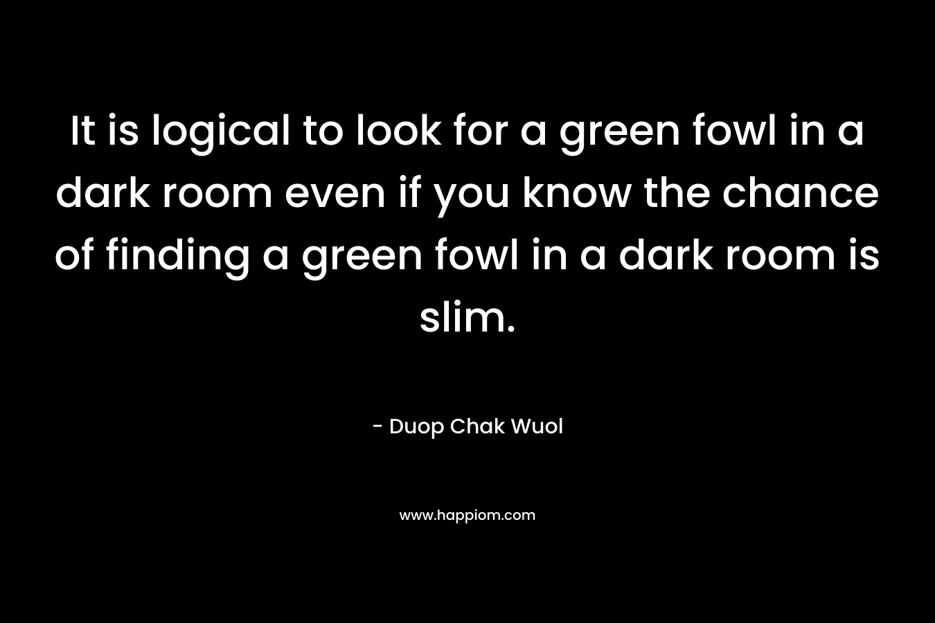 It is logical to look for a green fowl in a dark room even if you know the chance of finding a green fowl in a dark room is slim.