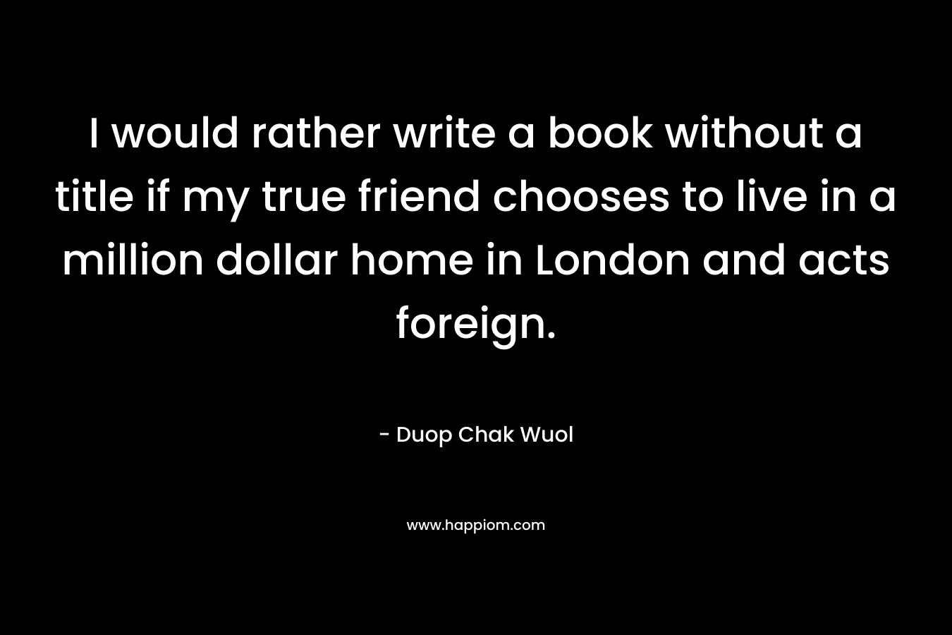 I would rather write a book without a title if my true friend chooses to live in a million dollar home in London and acts foreign. – Duop Chak Wuol