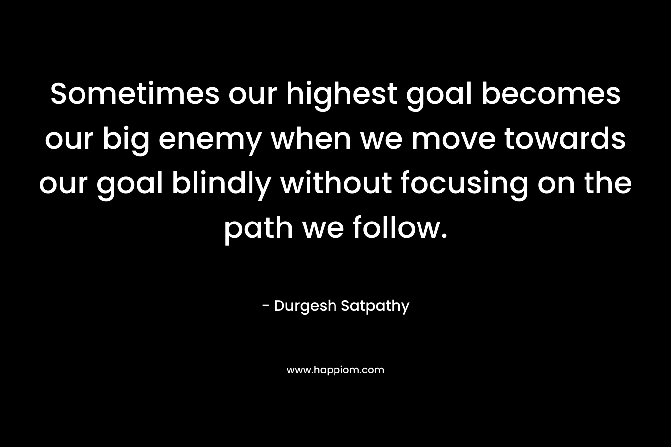 Sometimes our highest goal becomes our big enemy when we move towards our goal blindly without focusing on the path we follow. – Durgesh Satpathy