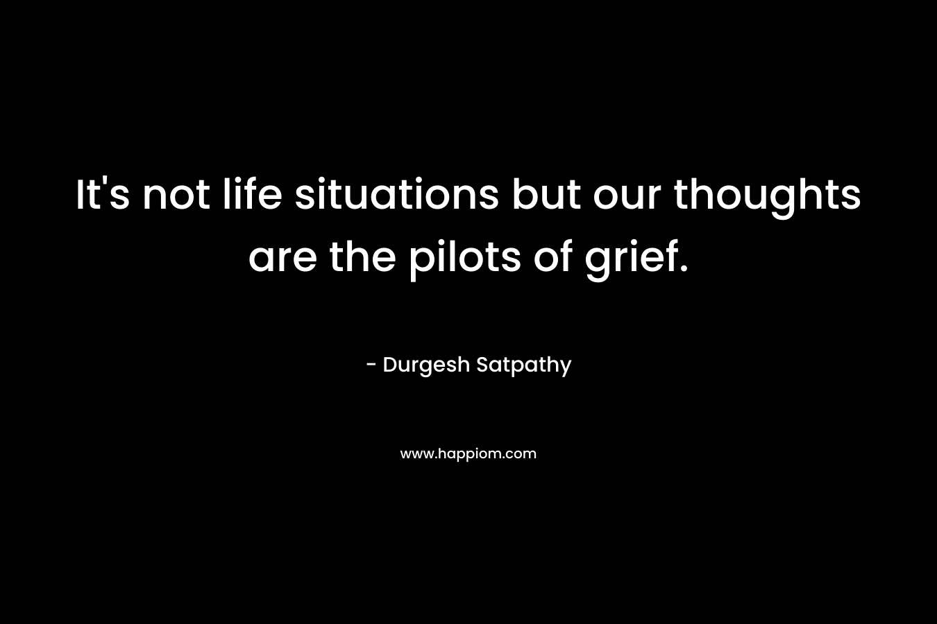 It’s not life situations but our thoughts are the pilots of grief. – Durgesh Satpathy