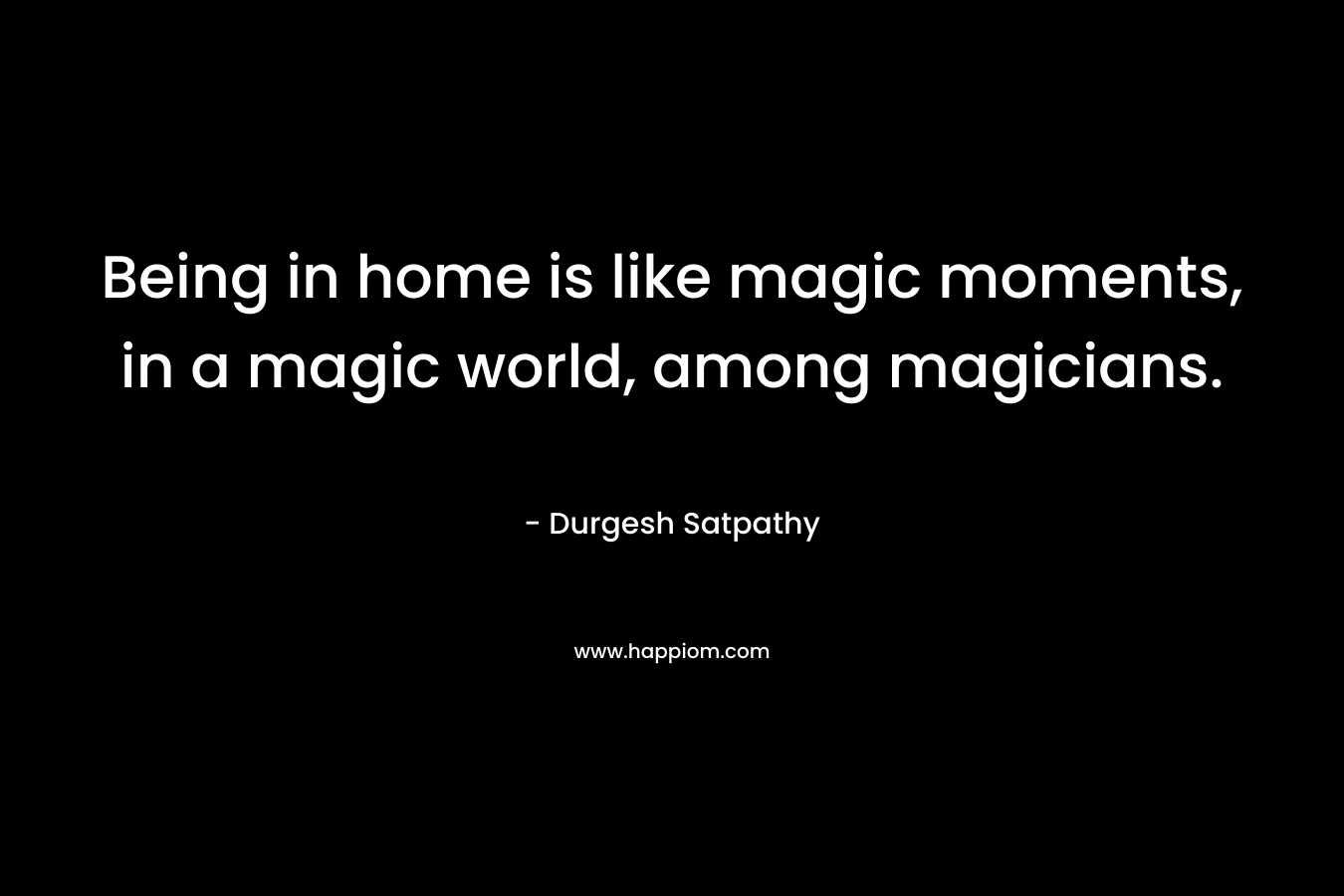 Being in home is like magic moments, in a magic world, among magicians. – Durgesh Satpathy
