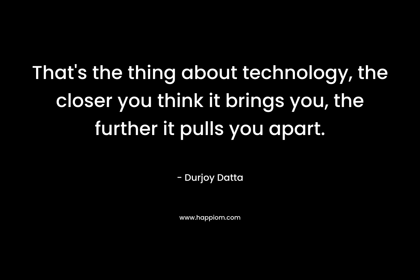 That’s the thing about technology, the closer you think it brings you, the further it pulls you apart. – Durjoy Datta