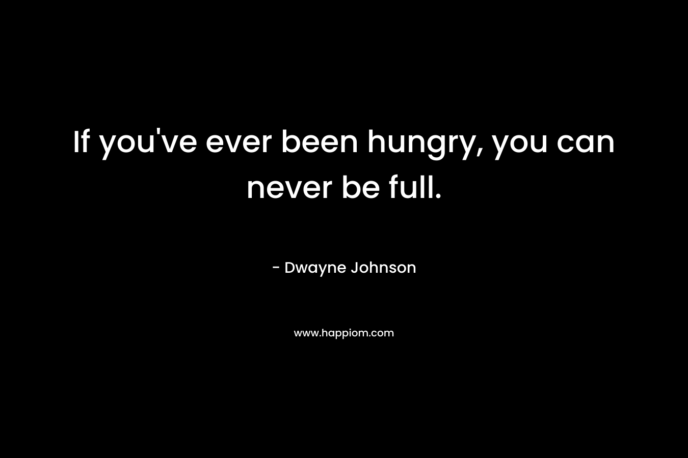 If you’ve ever been hungry, you can never be full. – Dwayne Johnson