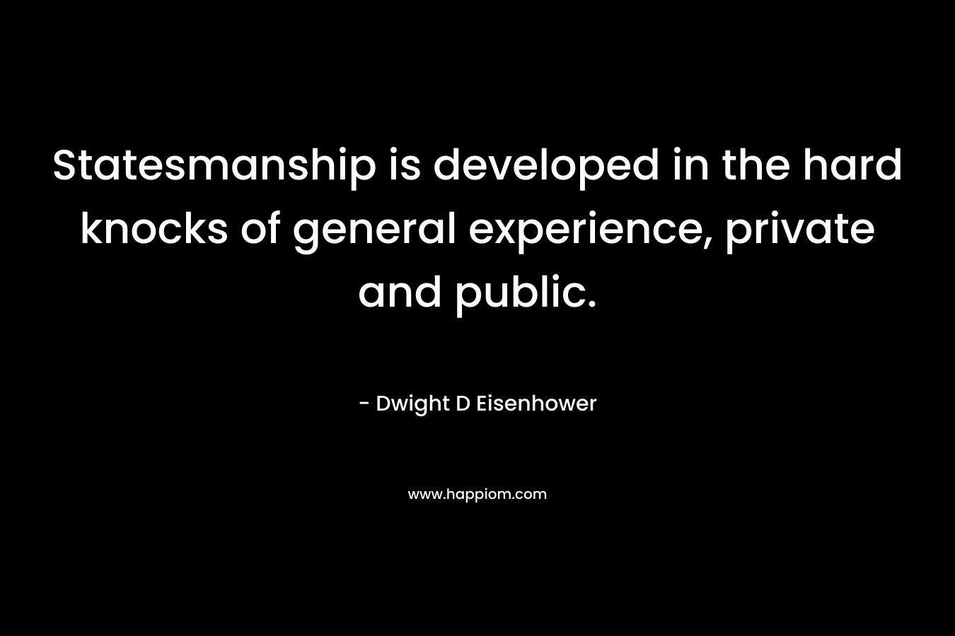 Statesmanship is developed in the hard knocks of general experience, private and public. – Dwight D Eisenhower