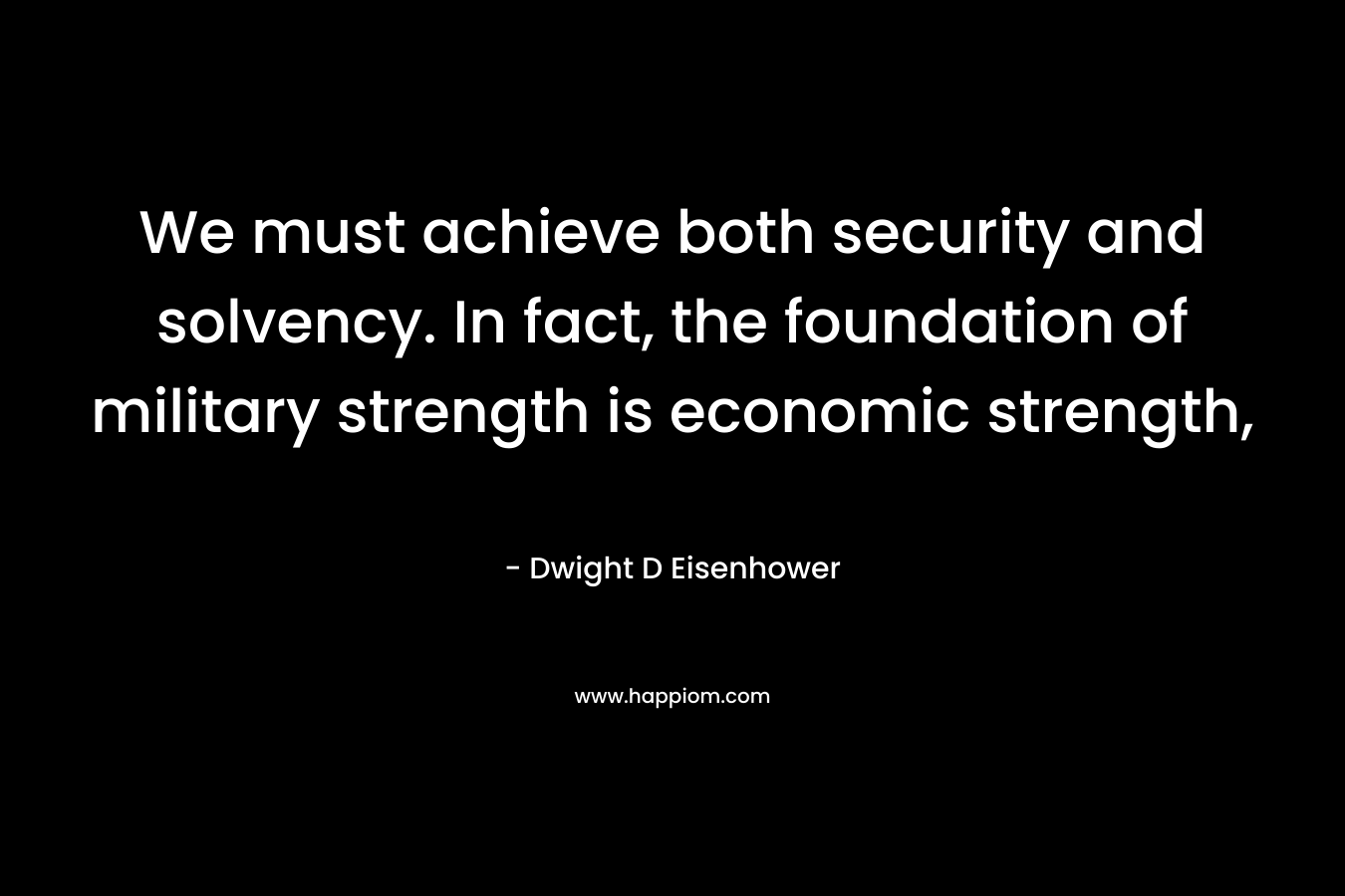 We must achieve both security and solvency. In fact, the foundation of military strength is economic strength, – Dwight D Eisenhower