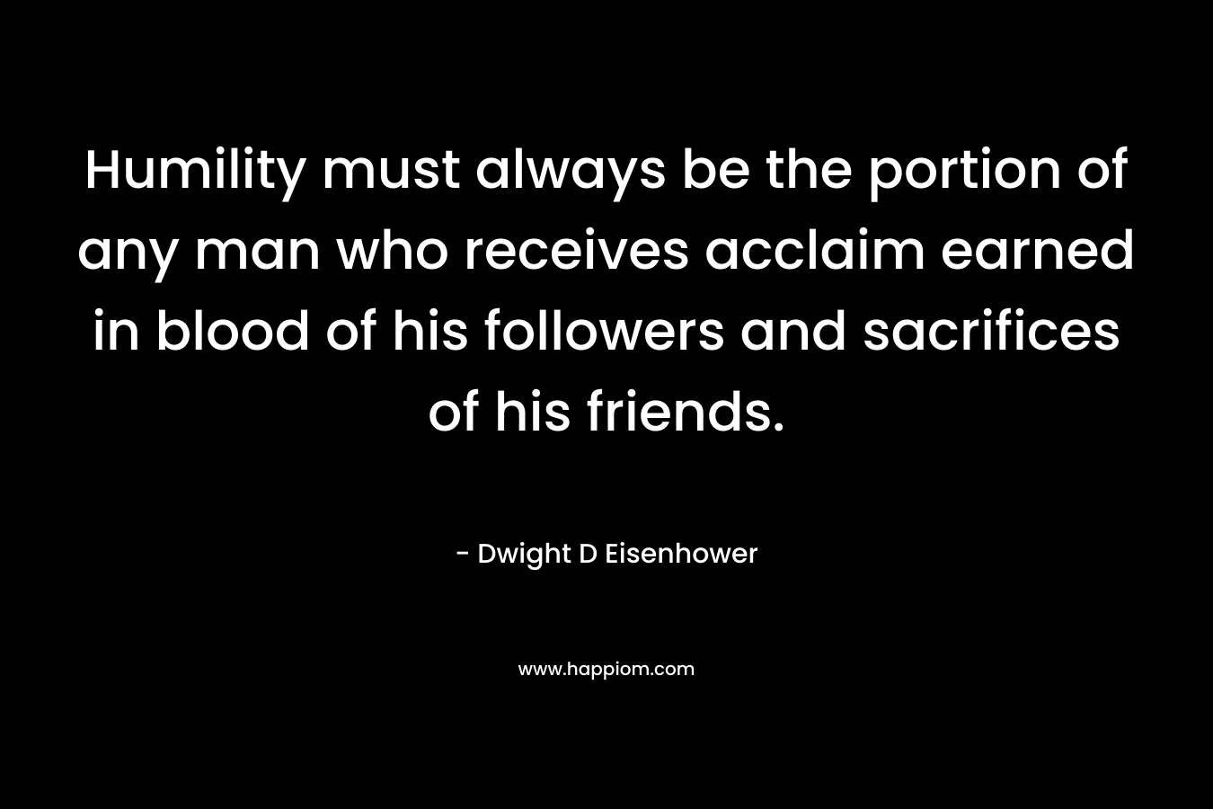 Humility must always be the portion of any man who receives acclaim earned in blood of his followers and sacrifices of his friends. – Dwight D Eisenhower