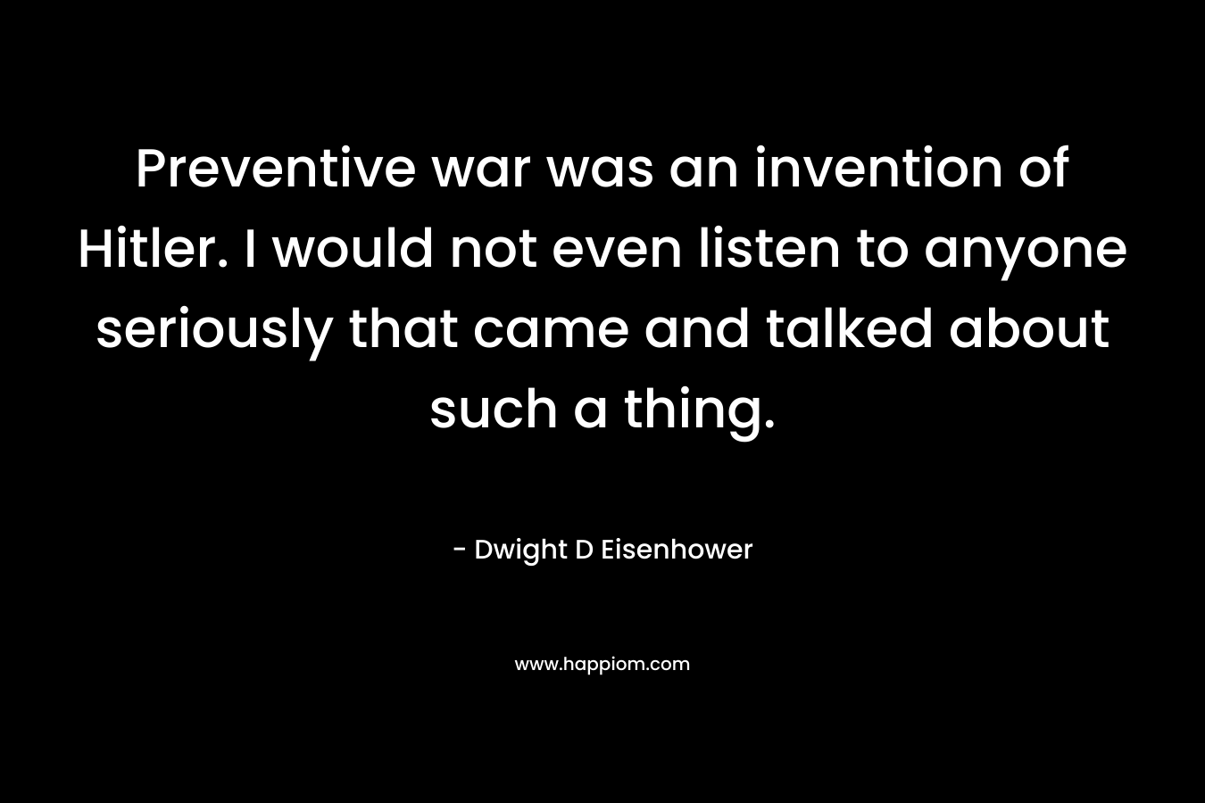 Preventive war was an invention of Hitler. I would not even listen to anyone seriously that came and talked about such a thing. – Dwight D Eisenhower