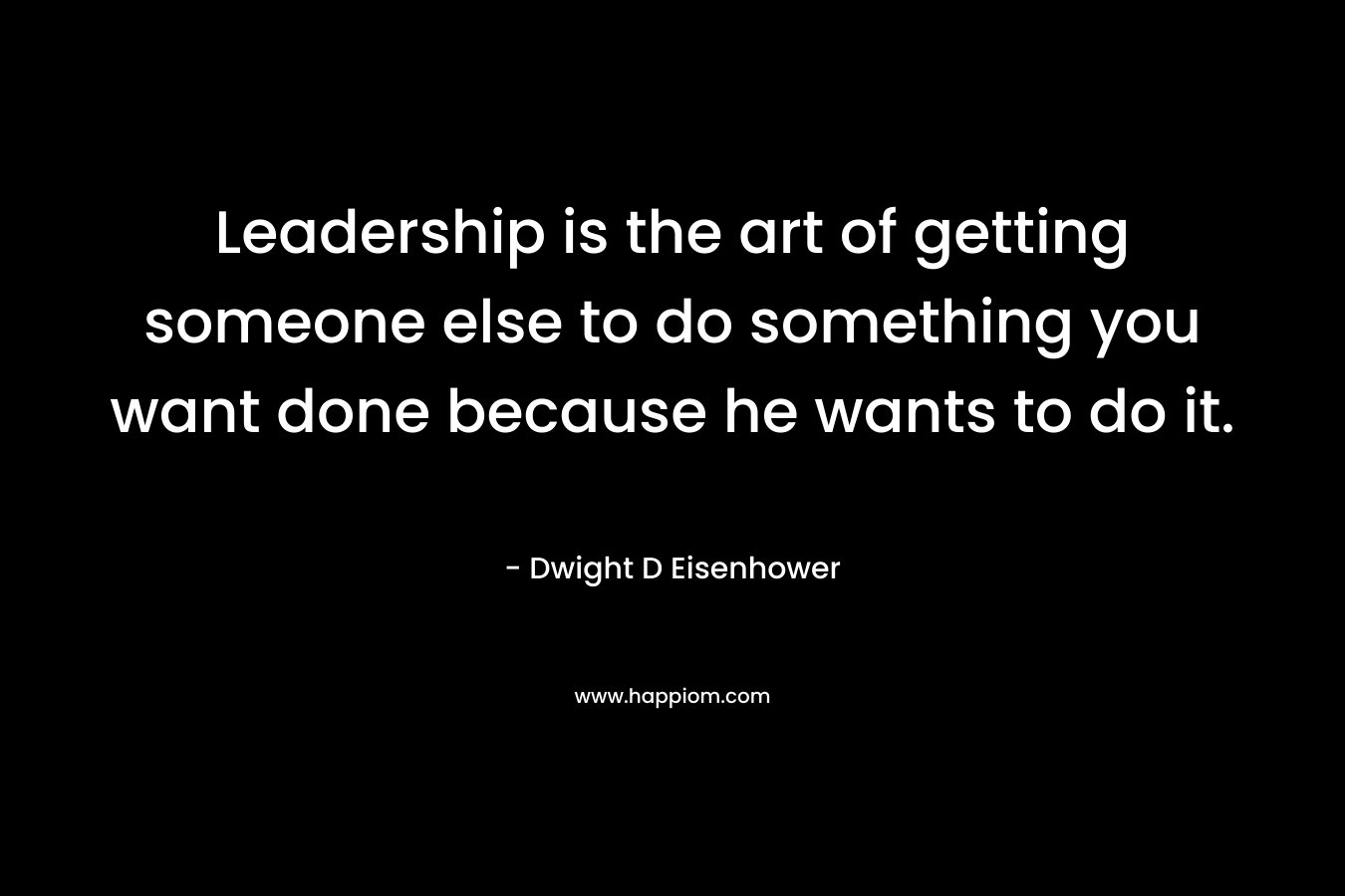 Leadership is the art of getting someone else to do something you want done because he wants to do it. – Dwight D Eisenhower