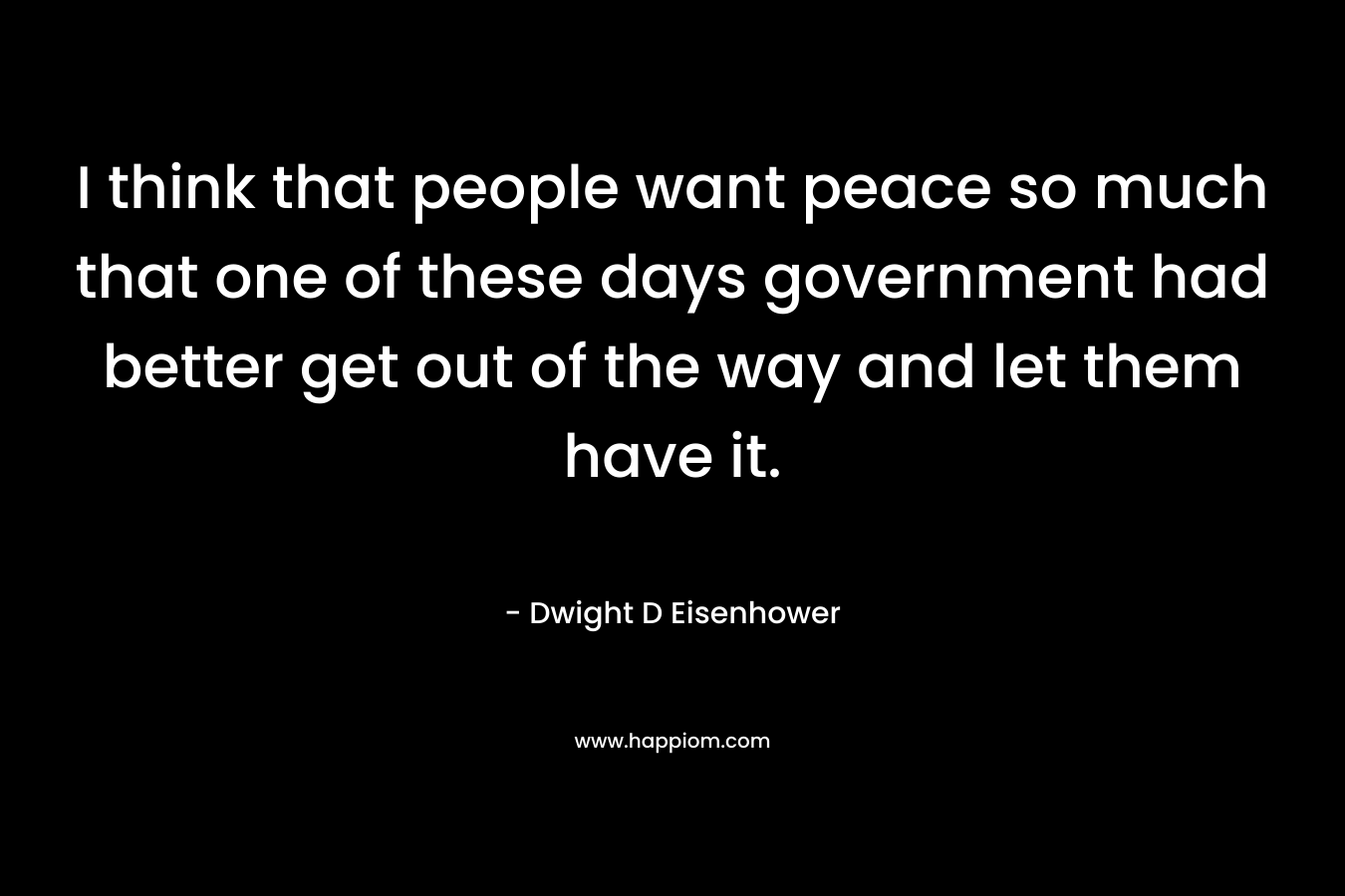 I think that people want peace so much that one of these days government had better get out of the way and let them have it. – Dwight D Eisenhower