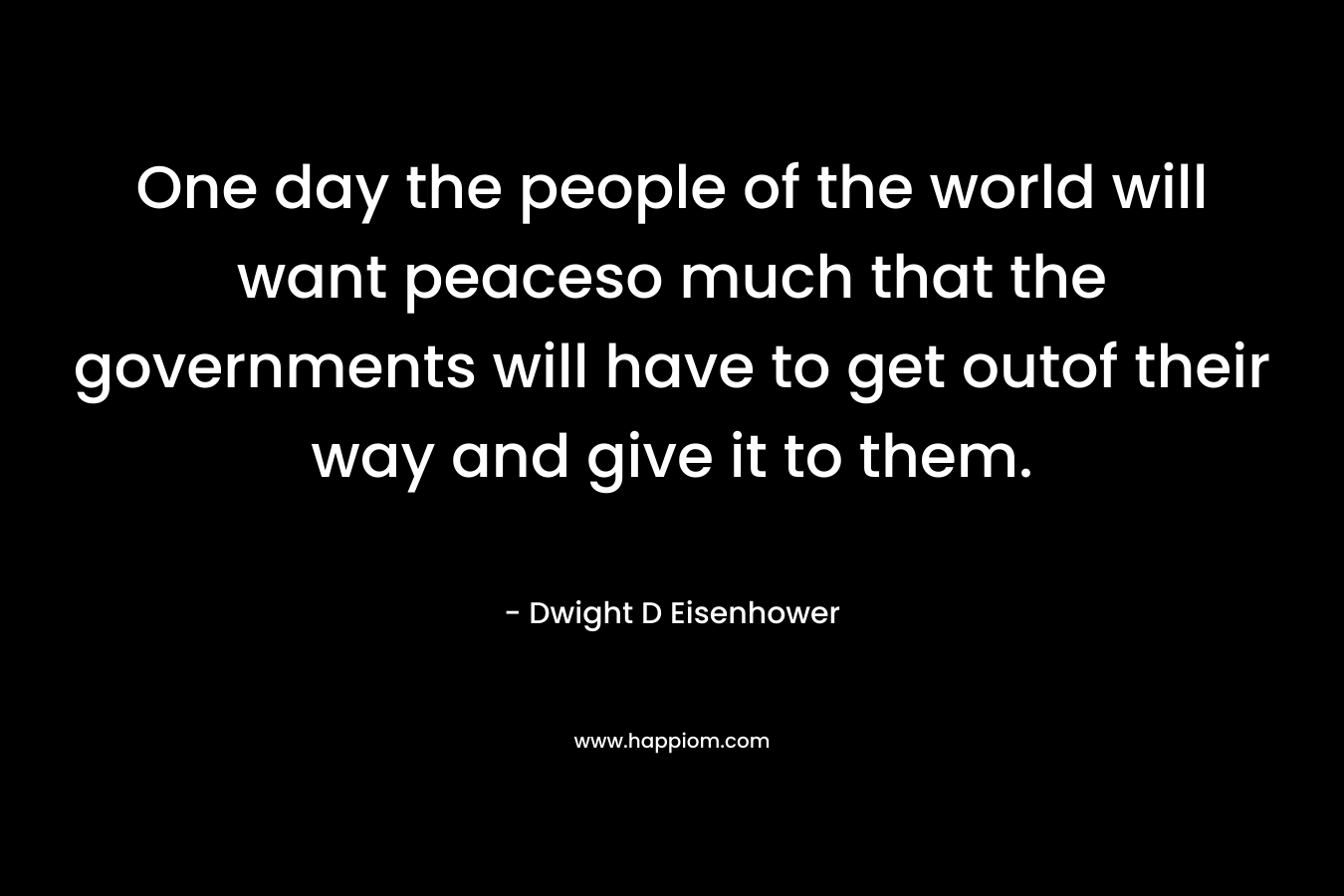 One day the people of the world will want peaceso much that the governments will have to get outof their way and give it to them. – Dwight D Eisenhower