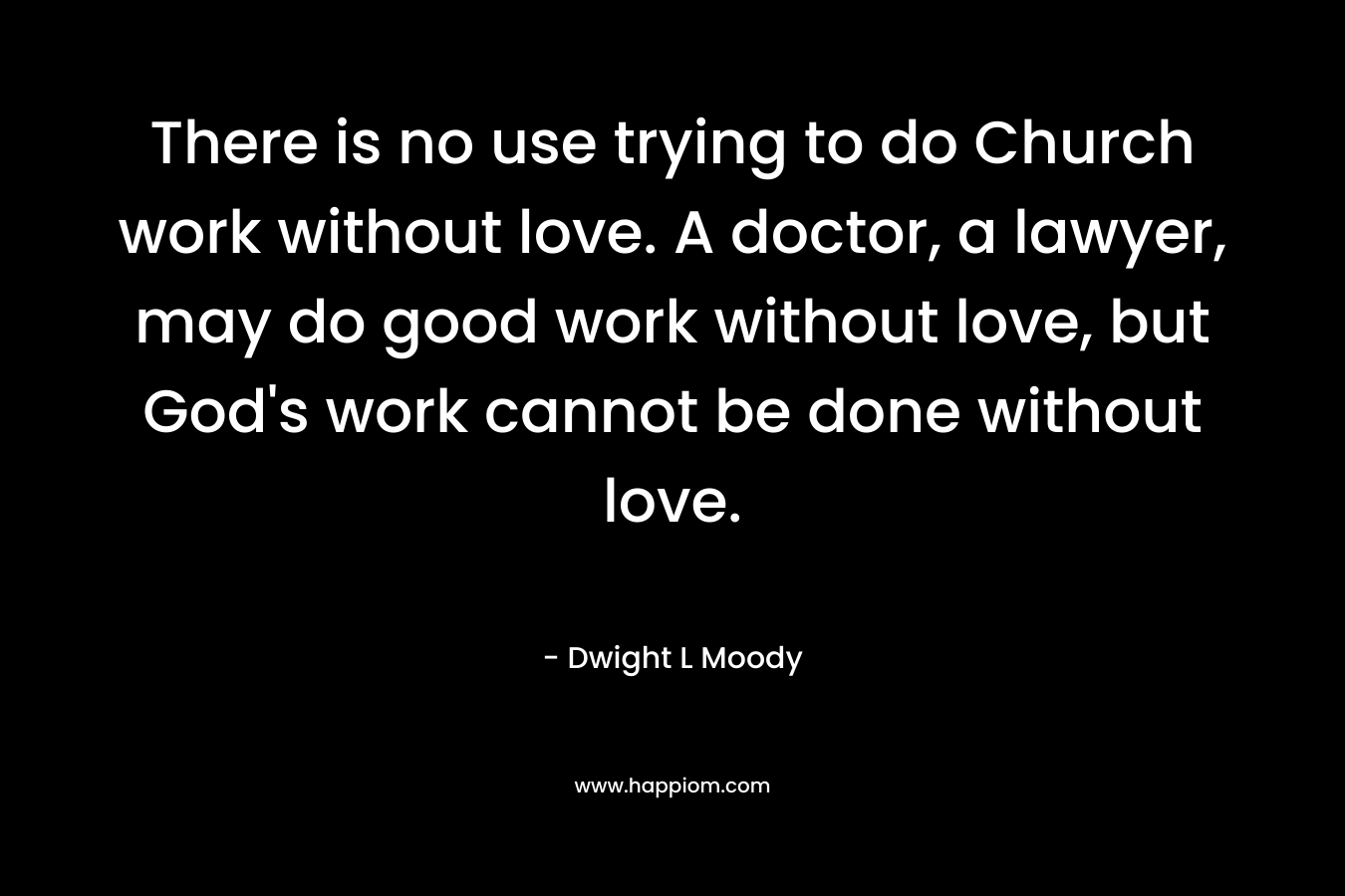 There is no use trying to do Church work without love. A doctor, a lawyer, may do good work without love, but God’s work cannot be done without love. – Dwight L Moody