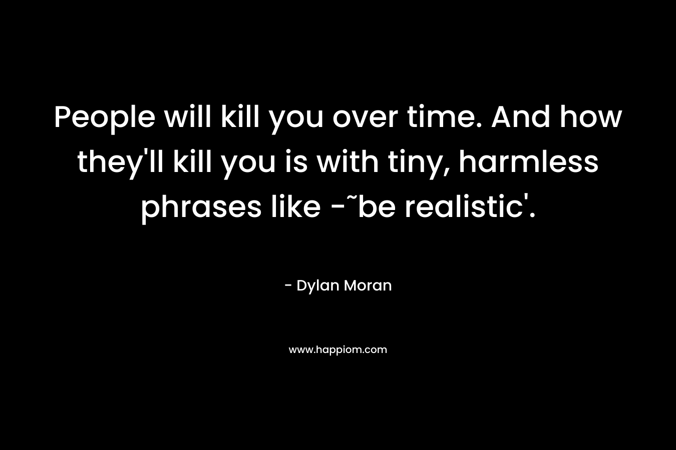 People will kill you over time. And how they'll kill you is with tiny, harmless phrases like -˜be realistic'.