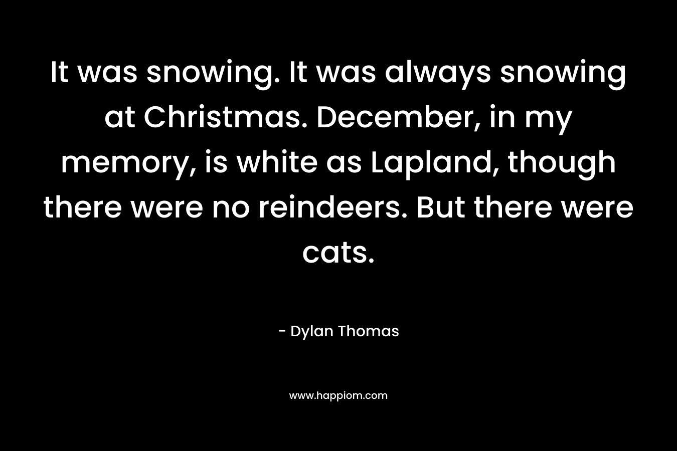 It was snowing. It was always snowing at Christmas. December, in my memory, is white as Lapland, though there were no reindeers. But there were cats. – Dylan Thomas