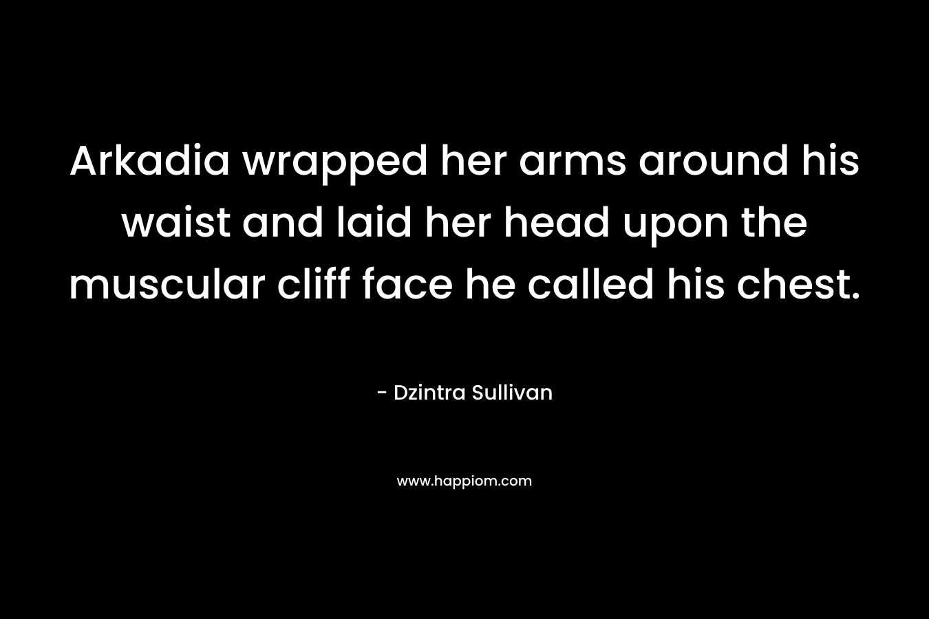 Arkadia wrapped her arms around his waist and laid her head upon the muscular cliff face he called his chest. – Dzintra Sullivan