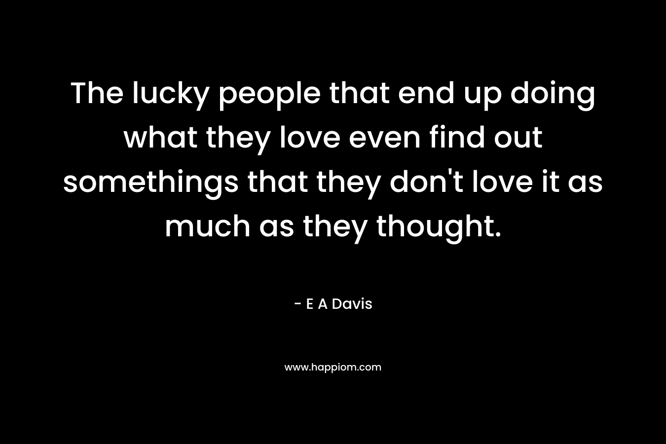The lucky people that end up doing what they love even find out somethings that they don't love it as much as they thought.