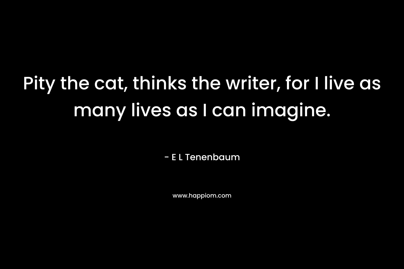 Pity the cat, thinks the writer, for I live as many lives as I can imagine. – E L Tenenbaum