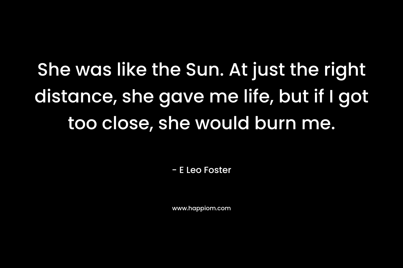 She was like the Sun. At just the right distance, she gave me life, but if I got too close, she would burn me. – E Leo Foster