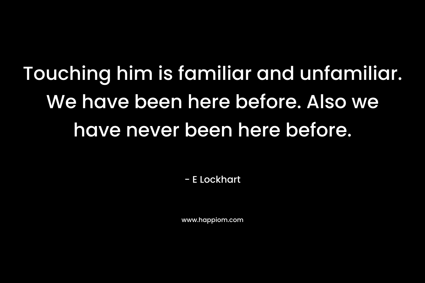 Touching him is familiar and unfamiliar. We have been here before. Also we have never been here before. – E Lockhart