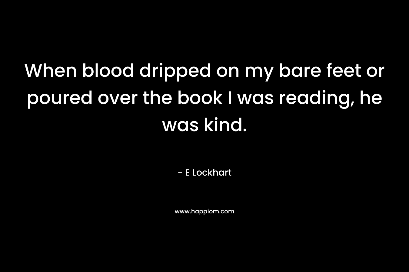 When blood dripped on my bare feet or poured over the book I was reading, he was kind. – E Lockhart