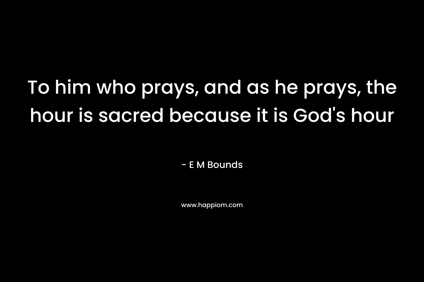 To him who prays, and as he prays, the hour is sacred because it is God's hour
