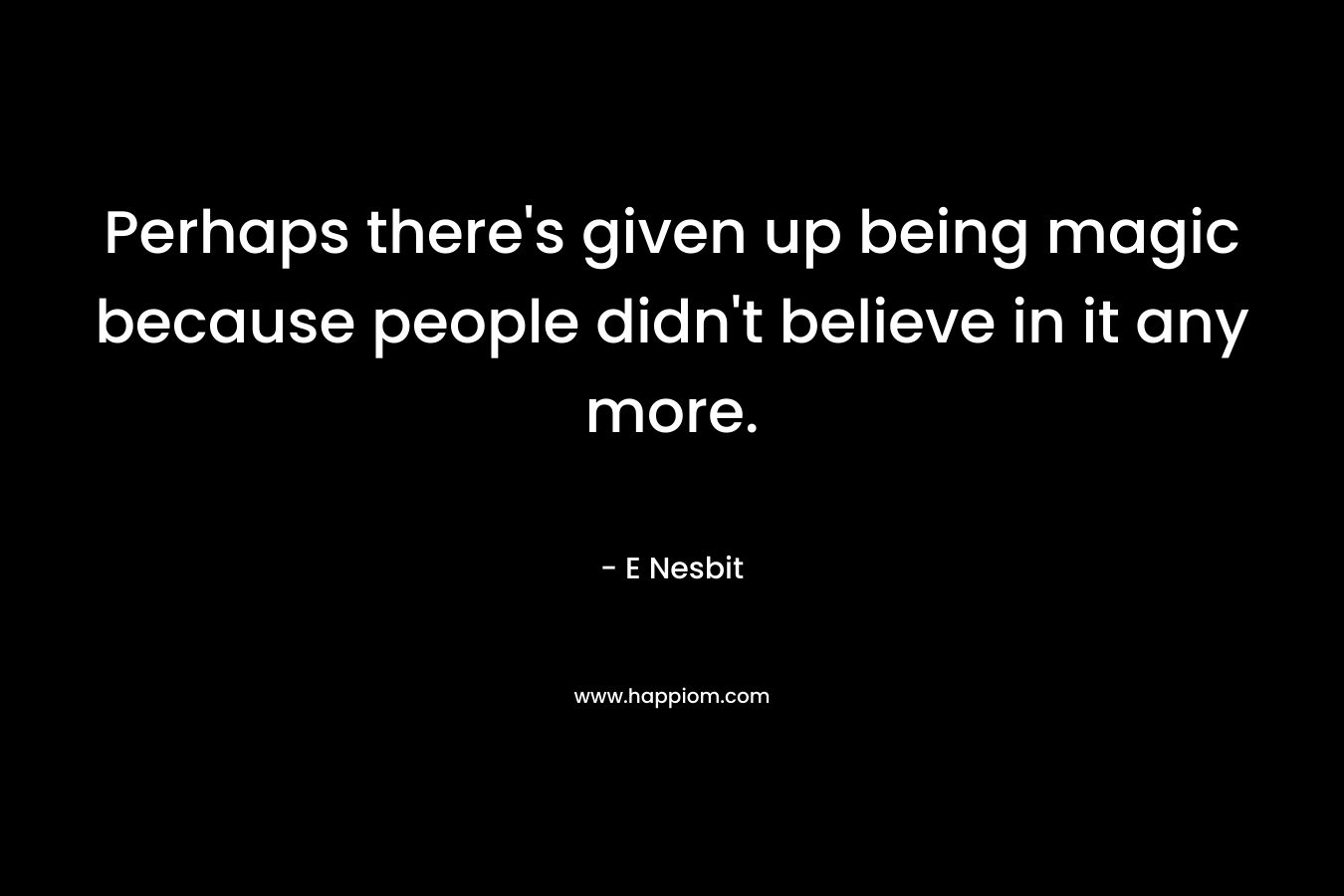 Perhaps there’s given up being magic because people didn’t believe in it any more. – E Nesbit