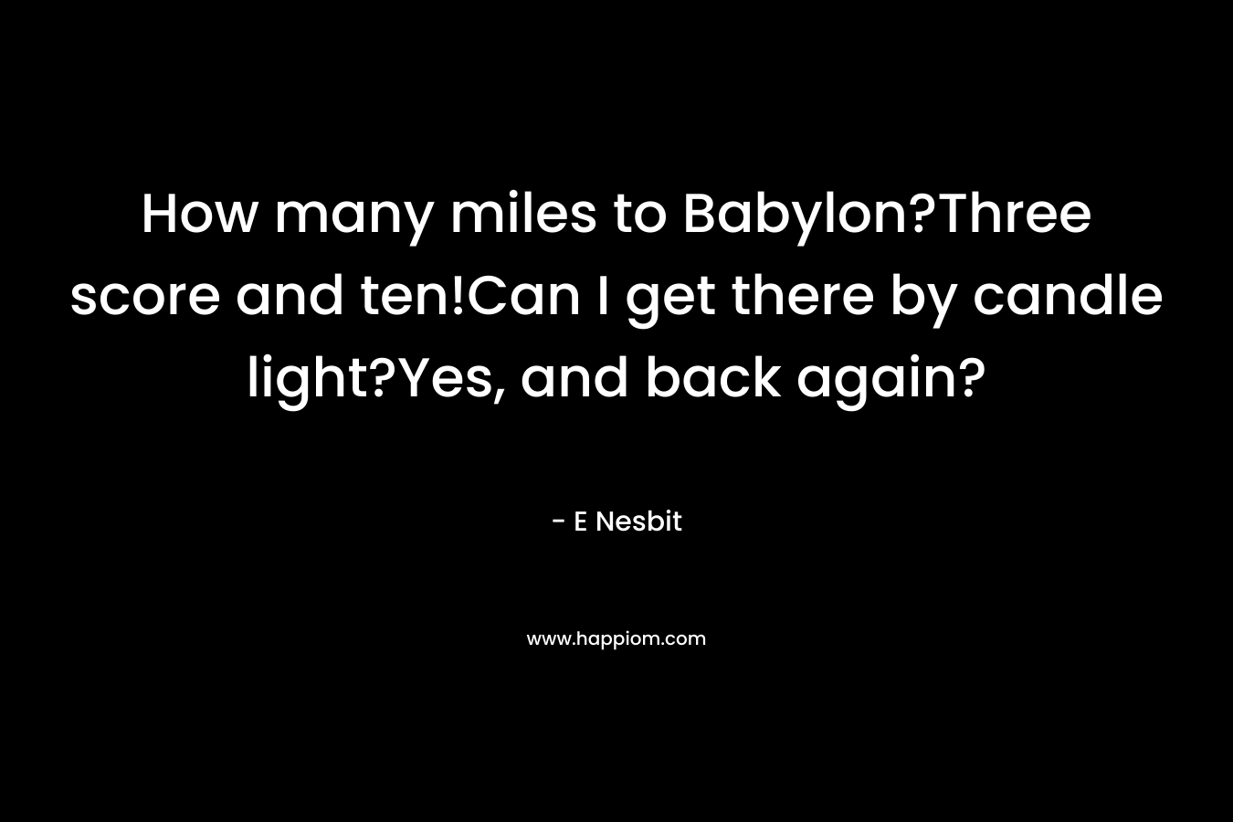 How many miles to Babylon?Three score and ten!Can I get there by candle light?Yes, and back again? – E Nesbit