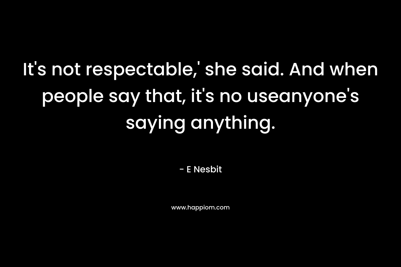 It’s not respectable,’ she said. And when people say that, it’s no useanyone’s saying anything. – E Nesbit